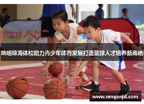 姚明琼海体校助力青少年体育发展打造篮球人才培养新高地