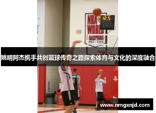 姚明阿杰携手共创篮球传奇之路探索体育与文化的深度融合
