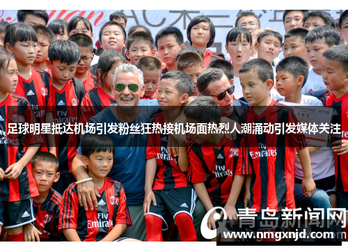 足球明星抵达机场引发粉丝狂热接机场面热烈人潮涌动引发媒体关注