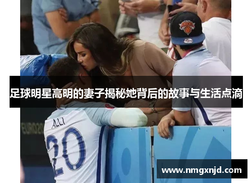 足球明星高明的妻子揭秘她背后的故事与生活点滴