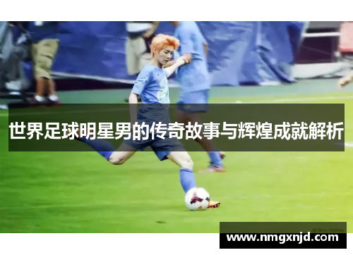 世界足球明星男的传奇故事与辉煌成就解析