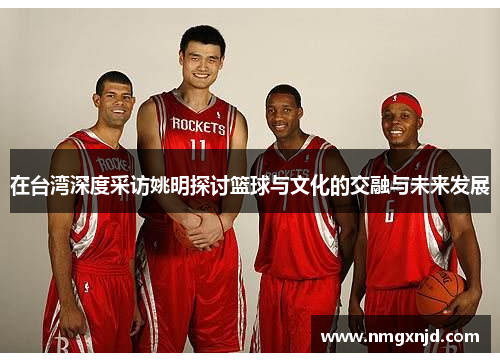 在台湾深度采访姚明探讨篮球与文化的交融与未来发展