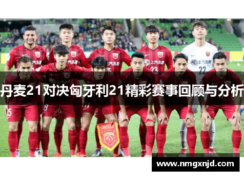 丹麦21对决匈牙利21精彩赛事回顾与分析